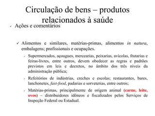 Circulação de bens – produtos
relacionados à saúde
✓ Ações e comentários
✓ Alimentos e similares, matérias-primas, alimentos in natura,
embalagens; profissionais e ocupações.
✓ Supermercados, açougues, mercearias, peixarias, avícolas, frutarias e
feiras-livres, entre outros, devem obedecer as regras e padrões
previstos em leis e decretos, no âmbito dos três níveis da
administração pública;
✓ Refeitórios de indústrias, creches e escolas; restaurantes, bares,
lanchonetes, fast-food, padarias e sorveterias, entre outros;
✓ Matérias-primas, principalmente de origem animal (carne, leite,
ovos) – distribuidores idôneos e fiscalizados pelos Serviços de
Inspeção Federal ou Estadual.
 