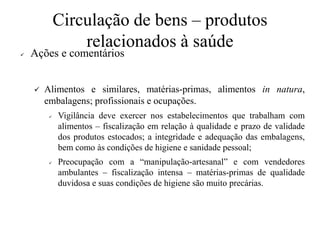 Circulação de bens – produtos
relacionados à saúde
✓ Ações e comentários
✓ Alimentos e similares, matérias-primas, alimentos in natura,
embalagens; profissionais e ocupações.
✓ Vigilância deve exercer nos estabelecimentos que trabalham com
alimentos – fiscalização em relação à qualidade e prazo de validade
dos produtos estocados; a integridade e adequação das embalagens,
bem como às condições de higiene e sanidade pessoal;
✓ Preocupação com a “manipulação-artesanal” e com vendedores
ambulantes – fiscalização intensa – matérias-primas de qualidade
duvidosa e suas condições de higiene são muito precárias.
 