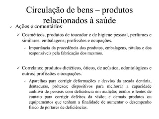 Circulação de bens – produtos
relacionados à saúde
✓ Ações e comentários
✓ Cosméticos, produtos de toucador e de higiene pessoal, perfumes e
similares, embalagens; profissões e ocupações.
✓ Importância da procedência dos produtos, embalagens, rótulos e dos
responsáveis pela fabricação dos mesmos.
✓ Correlatos: produtos dietéticos, óticos, de acústica, odontológicos e
outros; profissões e ocupações.
✓ Aparelhos para corrigir deformações e desvios da arcada dentária,
dentaduras, próteses; dispositivos para melhorar a capacidade
auditiva de pessoas com deficiência em audição; óculos e lentes de
contato para corrigir defeitos da visão; e demais produtos ou
equipamentos que tenham a finalidade de aumentar o desempenho
físico de portares de deficiências.
 