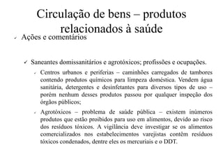 Circulação de bens – produtos
relacionados à saúde
✓ Ações e comentários
✓ Saneantes domissanitários e agrotóxicos; profissões e ocupações.
✓ Centros urbanos e periferias – caminhões carregados de tambores
contendo produtos químicos para limpeza doméstica. Vendem água
sanitária, detergentes e desinfetantes para diversos tipos de uso –
porém nenhum desses produtos passou por qualquer inspeção dos
órgãos públicos;
✓ Agrotóxicos – problema de saúde pública – existem inúmeros
produtos que estão proibidos para uso em alimentos, devido ao risco
dos resíduos tóxicos. A vigilância deve investigar se os alimentos
comercializados nos estabelecimentos varejistas contêm resíduos
tóxicos condenados, dentre eles os mercuriais e o DDT.
 