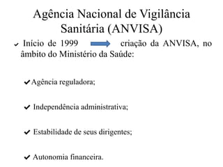 Agência Nacional de Vigilância
Sanitária (ANVISA)
✔ Início de 1999 criação da ANVISA, no
âmbito do Ministério da Saúde:
✔Agência reguladora;
✔ Independência administrativa;
✔ Estabilidade de seus dirigentes;
✔ Autonomia financeira.
 