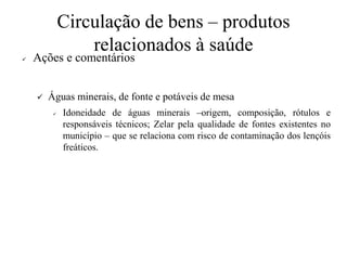 Circulação de bens – produtos
relacionados à saúde
✓ Ações e comentários
✓ Águas minerais, de fonte e potáveis de mesa
✓ Idoneidade de águas minerais –origem, composição, rótulos e
responsáveis técnicos; Zelar pela qualidade de fontes existentes no
município – que se relaciona com risco de contaminação dos lençóis
freáticos.
 