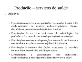 Produção – serviços de saúde
✓ Objetivos
✓ Fiscalização do exercício das profissões relacionadas à saúde e dos
estabelecimentos de serviços médico-hospitalares, clínicos,
diagnósticos, preventivos ou terapêuticos e outros;
✓ Fiscalização do exercício profissional de odontologia, das
profissões e dos estabelecimentos de prestação desses serviços;
✓ Fiscalização e controle da dispensação e do uso de medicamentos
controlados nos estabelecimentos sujeitos à fiscalização;
✓ Fiscalização e controle dos órgãos executores de atividade
homoterápica, hemodiálise e diálise peritoneal;
✓ Licenciamento e cadastramento dos profissionais,
estabelecimentos e entidades prestadoras de serviços a saúde.
 
