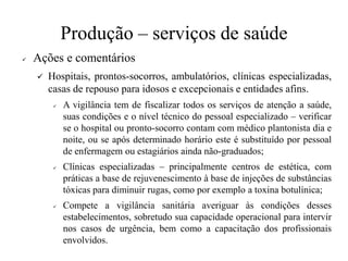 Produção – serviços de saúde
✓ Ações e comentários
✓ Hospitais, prontos-socorros, ambulatórios, clínicas especializadas,
casas de repouso para idosos e excepcionais e entidades afins.
✓ A vigilância tem de fiscalizar todos os serviços de atenção a saúde,
suas condições e o nível técnico do pessoal especializado – verificar
se o hospital ou pronto-socorro contam com médico plantonista dia e
noite, ou se após determinado horário este é substituído por pessoal
de enfermagem ou estagiários ainda não-graduados;
✓ Clínicas especializadas – principalmente centros de estética, com
práticas a base de rejuvenescimento à base de injeções de substâncias
tóxicas para diminuir rugas, como por exemplo a toxina botulínica;
✓ Compete a vigilância sanitária averiguar às condições desses
estabelecimentos, sobretudo sua capacidade operacional para intervir
nos casos de urgência, bem como a capacitação dos profissionais
envolvidos.
 