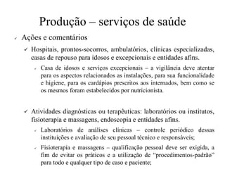 Produção – serviços de saúde
✓ Ações e comentários
✓ Hospitais, prontos-socorros, ambulatórios, clínicas especializadas,
casas de repouso para idosos e excepcionais e entidades afins.
✓ Casa de idosos e serviços excepcionais – a vigilância deve atentar
para os aspectos relacionados as instalações, para sua funcionalidade
e higiene, para os cardápios prescritos aos internados, bem como se
os mesmos foram estabelecidos por nutricionista.
✓ Atividades diagnósticas ou terapêuticas: laboratórios ou institutos,
fisioterapia e massagens, endoscopia e entidades afins.
✓ Laboratórios de análises clínicas – controle periódico dessas
instituições e avaliação de seu pessoal técnico e responsáveis;
✓ Fisioterapia e massagens – qualificação pessoal deve ser exigida, a
fim de evitar os práticos e a utilização de “procedimentos-padrão”
para todo e qualquer tipo de caso e paciente;
 