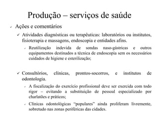 Produção – serviços de saúde
✓ Ações e comentários
✓ Atividades diagnósticas ou terapêuticas: laboratórios ou institutos,
fisioterapia e massagens, endoscopia e entidades afins.
✓ Reutilização indevida de sondas naso-gástricas e outros
equipamentos destinados a técnica de endoscopia sem os necessários
cuidados de higiene e esterilização;
✓ Consultórios, clínicas, prontos-socorros, e institutos de
odontologia.
✓ A fiscalização do exercício profissional deve ser exercida com todo
rigor – evitando a substituição de pessoal especializado por
charlatões e práticos;
✓ Clinicas odontológicas “populares” ainda proliferam livremente,
sobretudo nas zonas periféricas das cidades.
 