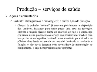Produção – serviços de saúde
✓ Ações e comentários
✓ Institutos abreugráficos e radiológicos; e outros tipos de radiação.
✓ Chapas de pulmão “normal” já estavam previamente a disposição
dos usuários, bastando para tanto pagar uma taxa na recepção.
Embora o usuário ficasse diante do aparelho de raio-x a chapa não
era tirada; assim procedendo o serviço não precisava ter médico para
interpretar as radiografias, bastando uma secretária para atender ao
público alvo, havia economia de material destinado a revelação e
fixação, e não havia desgaste nem necessidade de manutenção no
equipamento, o qual nem precisava estar operante;
 