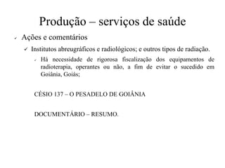 Produção – serviços de saúde
✓ Ações e comentários
✓ Institutos abreugráficos e radiológicos; e outros tipos de radiação.
✓ Há necessidade de rigorosa fiscalização dos equipamentos de
radioterapia, operantes ou não, a fim de evitar o sucedido em
Goiânia, Goiás;
CÉSIO 137 – O PESADELO DE GOIÂNIA
DOCUMENTÁRIO – RESUMO.
 