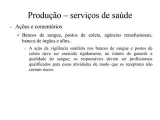 Produção – serviços de saúde
✓ Ações e comentários
✓ Bancos de sangue, postos de coleta, agências transfusionais,
bancos de órgãos e afins.
✓ A ação da vigilância sanitária nos bancos de sangue e postos de
coleta deve ser exercida rigidamente, no intuito de garantir a
qualidade do sangue; os responsáveis devem ser profissionais
qualificados para essas atividades de modo que os receptores não
corram riscos.
 