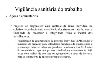 Vigilância sanitária do trabalho
✓ Ações e comentários
✓ Projetos de diagnóstico e/ou controle de risco individual ou
coletivo: reconhecimento e avaliação dos riscos no trabalho com a
finalidade de preservar a integridade física e mental dos
trabalhadores.
✓ Fiscalização de equipamentos de proteção individual (EPI); óculos e
máscaras de proteção para soldadores; protetores de ouvidos para o
pessoal que lida com máquinas geradoras de ruídos acima dos limites
de normalidade; capacetes para os trabalhadores na construção civil;
luvas com malhas de aço para os açougueiros; e botas de borracha
para os limpadores de bueiro entre muitos outros.
 