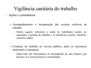 Vigilância sanitária do trabalho
✓ Ações e comentários
✓ Acompanhamento e incorporação dos acordos coletivos de
trabalho.
✓ Dentre aqueles referentes a saúde do trabalhador podem ser
apontados a jornada de trabalho e os benefícios (creche, refeitório,
convênio saúde).
✓ Condutas de trabalho no serviço público, junto as secretárias
municipais e autarquias.
✓ Supervisão dos funcionários no desempenho de suas funções que
possam vir a causar prejuízo a comunidade.
 