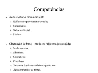 Competências
➢ Ações sobre o meio ambiente
➢ Edificação e parcelamento do solo;
➢ Saneamento;
➢ Saúde ambiental;
➢ Piscinas.
➢ Circulação de bens – produtos relacionados à saúde:
➢ Medicamentos;
➢ alimentos.;
➢ Cosméticos;
➢ Correlatos;
➢ Saneantes dominossanitários e agrotóxicos;
➢ Águas minerais e de fontes.
 