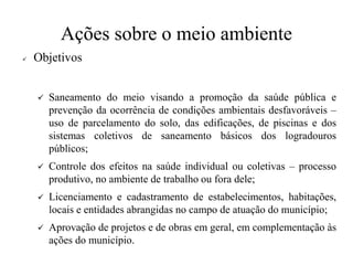 Ações sobre o meio ambiente
✓ Objetivos
✓ Saneamento do meio visando a promoção da saúde pública e
prevenção da ocorrência de condições ambientais desfavoráveis –
uso de parcelamento do solo, das edificações, de piscinas e dos
sistemas coletivos de saneamento básicos dos logradouros
públicos;
✓ Controle dos efeitos na saúde individual ou coletivas – processo
produtivo, no ambiente de trabalho ou fora dele;
✓ Licenciamento e cadastramento de estabelecimentos, habitações,
locais e entidades abrangidas no campo de atuação do município;
✓ Aprovação de projetos e de obras em geral, em complementação às
ações do município.
 