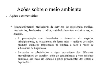 Ações sobre o meio ambiente
✓ Ações e comentários
✓ Estabelecimentos prestadores de serviços de assistência médica;
lavanderias, barbearias e afins; estabelecimentos veterinários; e,
escolas.
✓ A preocupação com lavanderias e tinturarias diz respeito,
principalmente, ao escoamento de águas sujas – resíduos de sabão,
produtos químicos empregados na limpeza a seco e restos de
substâncias de tingimento;
✓ Barbearias e cabeleireiros – água proveniente dos diferentes
procedimentos de trabalho, além de contaminadas e com resíduos
químicos, são ricas em cabelos e pelos provenientes dos cortes e
depilações.
 