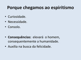 Porque chegamos ao espiritismo
• Curiosidade.
• Necessidade.
• Consolo.

• Consequências: elevará o homem,
  consequentemente a humanidade.
• Auxilia na busca da felicidade.
 