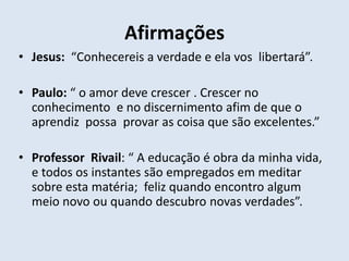 Afirmações
• Jesus: “Conhecereis a verdade e ela vos libertará”.

• Paulo: “ o amor deve crescer . Crescer no
  conhecimento e no discernimento afim de que o
  aprendiz possa provar as coisa que são excelentes.”

• Professor Rivail: “ A educação é obra da minha vida,
  e todos os instantes são empregados em meditar
  sobre esta matéria; feliz quando encontro algum
  meio novo ou quando descubro novas verdades”.
 