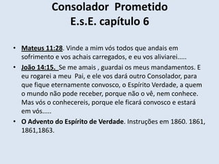 Consolador Prometido
               E.s.E. capítulo 6

• Mateus 11:28. Vinde a mim vós todos que andais em
  sofrimento e vos achais carregados, e eu vos aliviarei.....
• João 14:15. Se me amais , guardai os meus mandamentos. E
  eu rogarei a meu Pai, e ele vos dará outro Consolador, para
  que fique eternamente convosco, o Espírito Verdade, a quem
  o mundo não pode receber, porque não o vê, nem conhece.
  Mas vós o conhecereis, porque ele ficará convosco e estará
  em vós.....
• O Advento do Espírito de Verdade. Instruções em 1860. 1861,
  1861,1863.
 