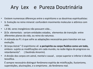 Ary Lex e Pureza Doutrinária
• Existem numerosas diferenças entre o espiritismo e as doutrinas espiritualistas:
• 1. Evolução no reino mineral: confundem movimento molecular e atômico com
  vida.
• L.E 66. seres inorgânicos não possuem vida...
• 2.Os elementais: seriam entidades estados, elementos de transição entre
  diferentes planos da vida, ou reino da natureza.
• A mônada ou P.I. é que sofre as adaptações necessárias.para transitar em sua
  evolução.
• 3.Corpo Astral:” O espiritismo vê o perispirito ou corpo fluídico como um todo,
  embora sujeito as modificações em cada mundo, na razão lógica do progresso ou
  retardamento”. ( Deolindo Amorim).
• A divisão dos corpos em astral, mental e causal , corpo superior e inferior é divisão
  teosófica.
  É sempre necessário distinguir fenômeno espírita de mistificação, ilusionismo,
  superstições, alucinações, e o empirismo , do fenômeno real.
 