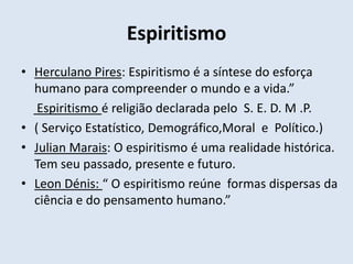 Espiritismo
• Herculano Pires: Espiritismo é a síntese do esforça
  humano para compreender o mundo e a vida.”
   Espiritismo é religião declarada pelo S. E. D. M .P.
• ( Serviço Estatístico, Demográfico,Moral e Político.)
• Julian Marais: O espiritismo é uma realidade histórica.
  Tem seu passado, presente e futuro.
• Leon Dénis: “ O espiritismo reúne formas dispersas da
  ciência e do pensamento humano.”
 
