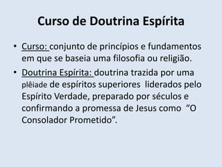 Curso de Doutrina Espírita
• Curso: conjunto de princípios e fundamentos
  em que se baseia uma filosofia ou religião.
• Doutrina Espírita: doutrina trazida por uma
  plêiade de espíritos superiores liderados pelo
  Espírito Verdade, preparado por séculos e
  confirmando a promessa de Jesus como “O
  Consolador Prometido”.
 