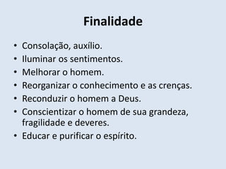 Finalidade
• Consolação, auxílio.
• Iluminar os sentimentos.
• Melhorar o homem.
• Reorganizar o conhecimento e as crenças.
• Reconduzir o homem a Deus.
• Conscientizar o homem de sua grandeza,
  fragilidade e deveres.
• Educar e purificar o espírito.
 