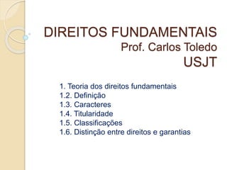 DIREITOS FUNDAMENTAIS
Prof. Carlos Toledo
USJT
1. Teoria dos direitos fundamentais
1.2. Definição
1.3. Caracteres
1.4. Titularidade
1.5. Classificações
1.6. Distinção entre direitos e garantias
 