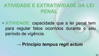 ATIVIDADE E EXTRATIVIDADE DA LEI
PENAL
• ATIVIDADE: capacidade que a lei penal tem
para regular fatos ocorridos durante o seu
período de vigência.
→ Princípio tempus regit actum
10
 