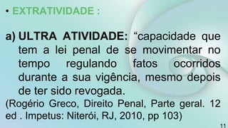 • EXTRATIVIDADE :
a) ULTRA ATIVIDADE: “capacidade que
tem a lei penal de se movimentar no
tempo regulando fatos ocorridos
durante a sua vigência, mesmo depois
de ter sido revogada.
(Rogério Greco, Direito Penal, Parte geral. 12
ed . Impetus: Niterói, RJ, 2010, pp 103)
11
 