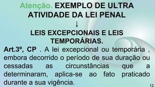 Atenção. EXEMPLO DE ULTRA
ATIVIDADE DA LEI PENAL
LEIS EXCEPCIONAIS E LEIS
TEMPORÁRIAS.
Art.3º, CP . A lei excepcional ou temporária ,
embora decorrido o período de sua duração ou
cessadas as circunstâncias que a
determinaram, aplica-se ao fato praticado
durante a sua vigência. 12
 