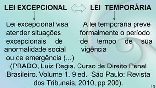 13
LEI EXCEPCIONAL LEI TEMPORÁRIA
Lei excepcional visa A lei temporária prevê
atender situações formalmente o período
excepcionais de de tempo de sua
anormalidade social vigência
ou de emergência (...)
(PRADO, Luiz Regis. Curso de Direito Penal
Brasileiro. Volume 1. 9 ed. São Paulo: Revista
dos Tribunais, 2010, pp 200).
 