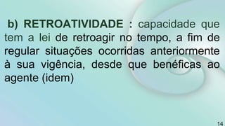b) RETROATIVIDADE : capacidade que
tem a lei de retroagir no tempo, a fim de
regular situações ocorridas anteriormente
à sua vigência, desde que benéficas ao
agente (idem)
14
 
