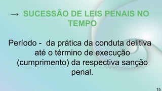 15
→ SUCESSÃO DE LEIS PENAIS NO
TEMPO
Período - da prática da conduta delitiva
até o término de execução
(cumprimento) da respectiva sanção
penal.
 