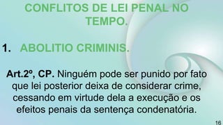 CONFLITOS DE LEI PENAL NO
TEMPO.
1. ABOLITIO CRIMINIS.
Art.2º, CP. Ninguém pode ser punido por fato
que lei posterior deixa de considerar crime,
cessando em virtude dela a execução e os
efeitos penais da sentença condenatória.
16
 