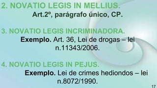 2. NOVATIO LEGIS IN MELLIUS.
Art.2º, parágrafo único, CP.
3. NOVATIO LEGIS INCRIMINADORA.
Exemplo. Art. 36, Lei de drogas – lei
n.11343/2006.
4. NOVATIO LEGIS IN PEJUS.
Exemplo. Lei de crimes hediondos – lei
n.8072/1990.
17
 