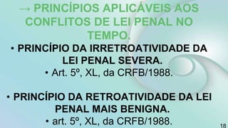 → PRINCÍPIOS APLICÁVEIS AOS
CONFLITOS DE LEI PENAL NO
TEMPO.
• PRINCÍPIO DA IRRETROATIVIDADE DA
LEI PENAL SEVERA.
• Art. 5º, XL, da CRFB/1988.
• PRINCÍPIO DA RETROATIVIDADE DA LEI
PENAL MAIS BENIGNA.
• art. 5º, XL, da CRFB/1988. 18
 