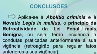 CONCLUSÕES
Aplica-se à Abolitio criminis e à
Novatio Legis in mellius, o princípio da
Retroatividade da Lei Penal mais
Benigna, ou seja, terão incidência a
condutas praticadas anteriormente à sua
vigência (retroagirão para regular fatos
anteriores à sua vigência). 19
 