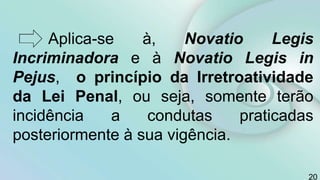 Aplica-se à, Novatio Legis
Incriminadora e à Novatio Legis in
Pejus, o princípio da Irretroatividade
da Lei Penal, ou seja, somente terão
incidência a condutas praticadas
posteriormente à sua vigência.
20
 