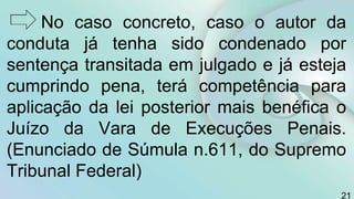 No caso concreto, caso o autor da
conduta já tenha sido condenado por
sentença transitada em julgado e já esteja
cumprindo pena, terá competência para
aplicação da lei posterior mais benéfica o
Juízo da Vara de Execuções Penais.
(Enunciado de Súmula n.611, do Supremo
Tribunal Federal)
21
 