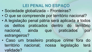 LEI PENAL NO ESPAÇO
• Sociedade globalizada – Fronteiras?
• O que se compreende por território nacional?
• A legislação penal pátria será aplicada a todos
os delitos praticados dentro do território
nacional, ainda que praticados por
estrangeiros?
• Caso um brasileiro pratique crime fora do
território nacional; nossa legislação terá
validade? 23
 