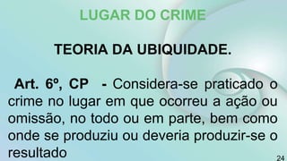 LUGAR DO CRIME
TEORIA DA UBIQUIDADE.
Art. 6º, CP - Considera-se praticado o
crime no lugar em que ocorreu a ação ou
omissão, no todo ou em parte, bem como
onde se produziu ou deveria produzir-se o
resultado 24
 