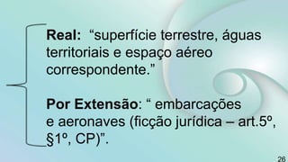 Real: “superfície terrestre, águas
territoriais e espaço aéreo
correspondente.”
Por Extensão: “ embarcações
e aeronaves (ficção jurídica – art.5º,
§1º, CP)”.
26
 