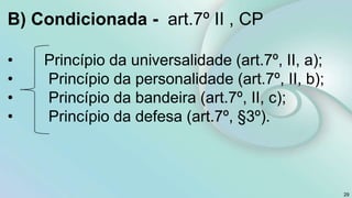 B) Condicionada - art.7º II , CP
• Princípio da universalidade (art.7º, II, a);
• Princípio da personalidade (art.7º, II, b);
• Princípio da bandeira (art.7º, II, c);
• Princípio da defesa (art.7º, §3º).
29
 
