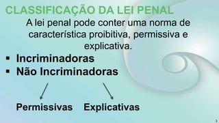 3
CLASSIFICAÇÃO DA LEI PENAL
A lei penal pode conter uma norma de
característica proibitiva, permissiva e
explicativa.
 Incriminadoras
 Não Incriminadoras
Permissivas Explicativas
 