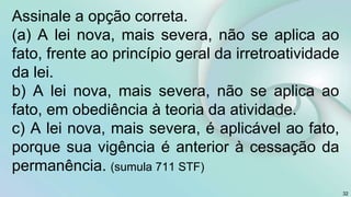 Assinale a opção correta.
(a) A lei nova, mais severa, não se aplica ao
fato, frente ao princípio geral da irretroatividade
da lei.
b) A lei nova, mais severa, não se aplica ao
fato, em obediência à teoria da atividade.
c) A lei nova, mais severa, é aplicável ao fato,
porque sua vigência é anterior à cessação da
permanência. (sumula 711 STF)
32
 