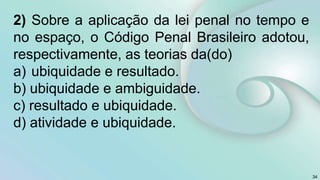 2) Sobre a aplicação da lei penal no tempo e
no espaço, o Código Penal Brasileiro adotou,
respectivamente, as teorias da(do)
a) ubiquidade e resultado.
b) ubiquidade e ambiguidade.
c) resultado e ubiquidade.
d) atividade e ubiquidade.
34
 