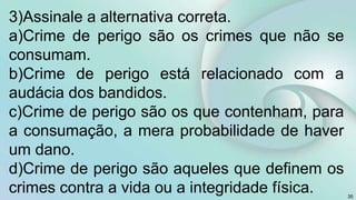 3)Assinale a alternativa correta.
a)Crime de perigo são os crimes que não se
consumam.
b)Crime de perigo está relacionado com a
audácia dos bandidos.
c)Crime de perigo são os que contenham, para
a consumação, a mera probabilidade de haver
um dano.
d)Crime de perigo são aqueles que definem os
crimes contra a vida ou a integridade física. 35
 