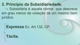 3. Princípio da Subsidiariedade.
→ Subsidiária é aquela norma que descreve
em grau menor de violação de um mesmo bem
jurídico
Expressa Ex. Art.132, CP.
Tácita.
8
 