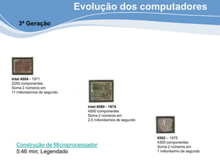 Evolução dos computadores
3ª Geração
Intel 4004 - 1971
2250 componentes
Soma 2 números em
11 milionésimos de segundo
Intel 8080 - 1974
4500 componentes
Soma 2 números em
2,5 milionésimos de segundo
6502 – 1975
4300 componentes
Soma 2 números em
1 milionésimo de segundo
Construção de Microprocessador
5:46 min; Legendado
 
