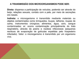 A TRANSMISSÃO DOS MICROORGANISMOS PODE SER:
Direta: dispensa a participação de veículos, podendo ser através do
beijo, relações sexuais, contato com a pele, por meio de secreções
oro nasais.
Indireta: o microrganismo é transmitido mediante materiais ou
objetos contaminados como brinquedos, louças, talheres, roupas de
cama, instrumentos cirúrgicos; alimentos, água, soro, sangue
contaminados; ar: ocorre contaminação principalmente do trato
respiratório, através da poeira e núcleos infecciosos (pequenos
resíduos de evaporação de gotículas expelidas pelo hospedeiro
infectado). Vetor: o microrganismo é transmitido por um organismo
vivo.
 