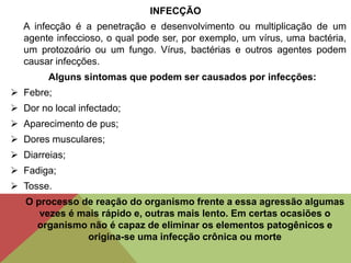INFECÇÃO
A infecção é a penetração e desenvolvimento ou multiplicação de um
agente infeccioso, o qual pode ser, por exemplo, um vírus, uma bactéria,
um protozoário ou um fungo. Vírus, bactérias e outros agentes podem
causar infecções.
Alguns sintomas que podem ser causados por infecções:
 Febre;
 Dor no local infectado;
 Aparecimento de pus;
 Dores musculares;
 Diarreias;
 Fadiga;
 Tosse.
O processo de reação do organismo frente a essa agressão algumas
vezes é mais rápido e, outras mais lento. Em certas ocasiões o
organismo não é capaz de eliminar os elementos patogênicos e
origina-se uma infecção crônica ou morte
 